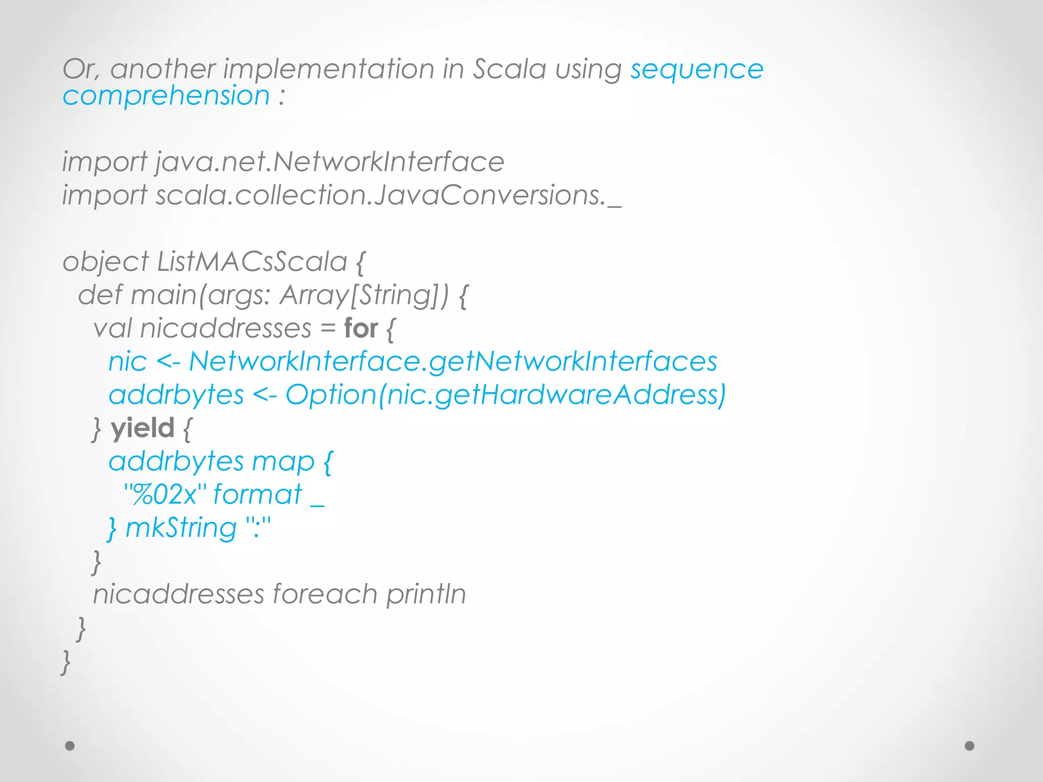 Or, another implementation in Scala using sequence
comprehension :

import java.net.NetworkInterface
import scala.collection.JavaConversions._

object ListMACsScala {
  def main(args: Array[String]) {
    val nicaddresses = for {
      nic <- NetworkInterface.getNetworkInterfaces
      addrbytes <- Option(nic.getHardwareAddress)
    } yield {
      addrbytes map {
        "%02x" format _
      } mkString ":"
    }
    nicaddresses foreach println
  }
}
 