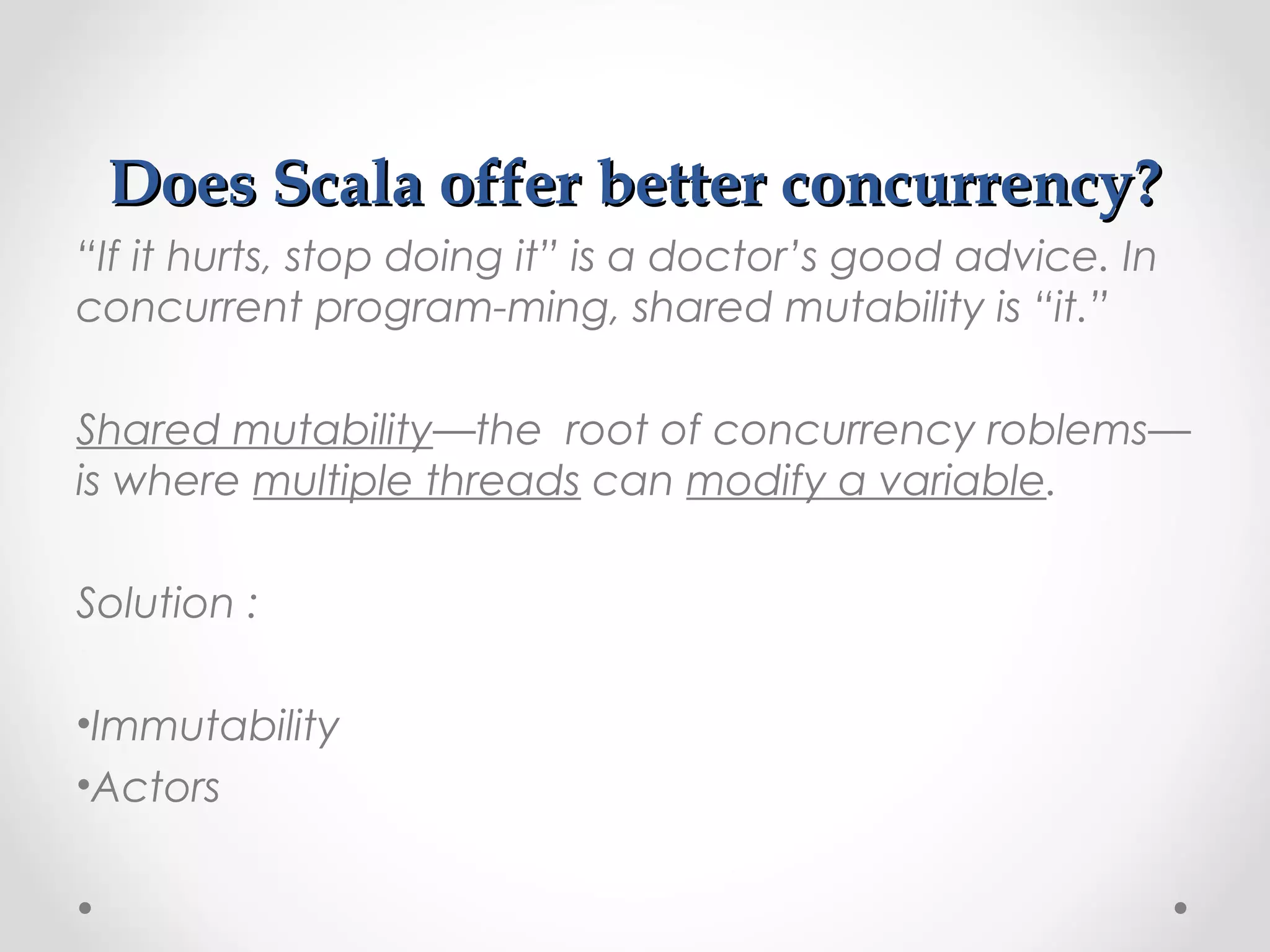 Does Scala offer better concurrency?
“If it hurts, stop doing it” is a doctor’s good advice. In
concurrent program-ming, shared mutability is “it.”

Shared mutability—the root of concurrency roblems—
is where multiple threads can modify a variable.

Solution :

•Immutability
•Actors
 