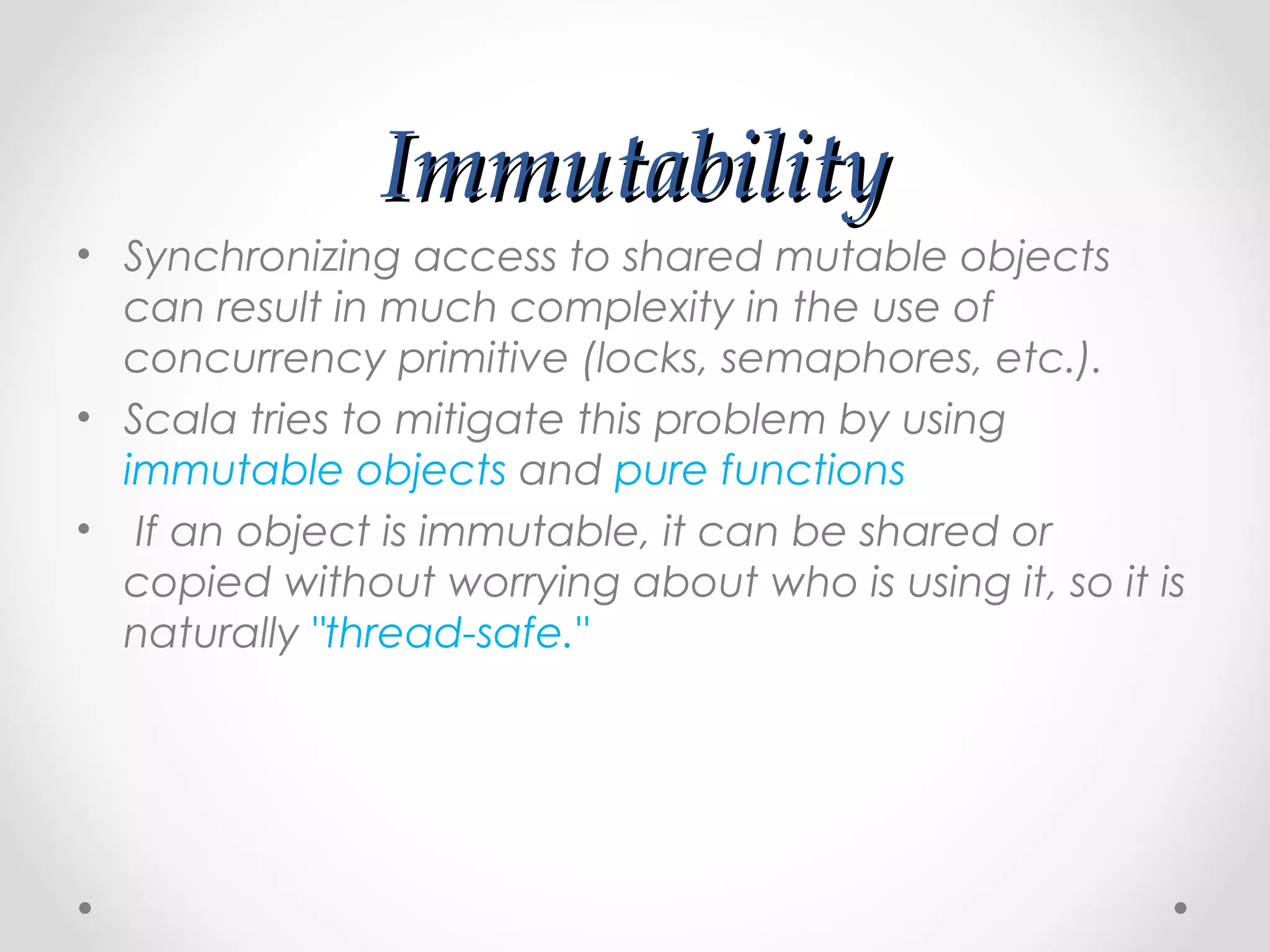 Immutability
• Synchronizing access to shared mutable objects
  can result in much complexity in the use of
  concurrency primitive (locks, semaphores, etc.).
• Scala tries to mitigate this problem by using
  immutable objects and pure functions
• If an object is immutable, it can be shared or
  copied without worrying about who is using it, so it is
  naturally "thread-safe."
 