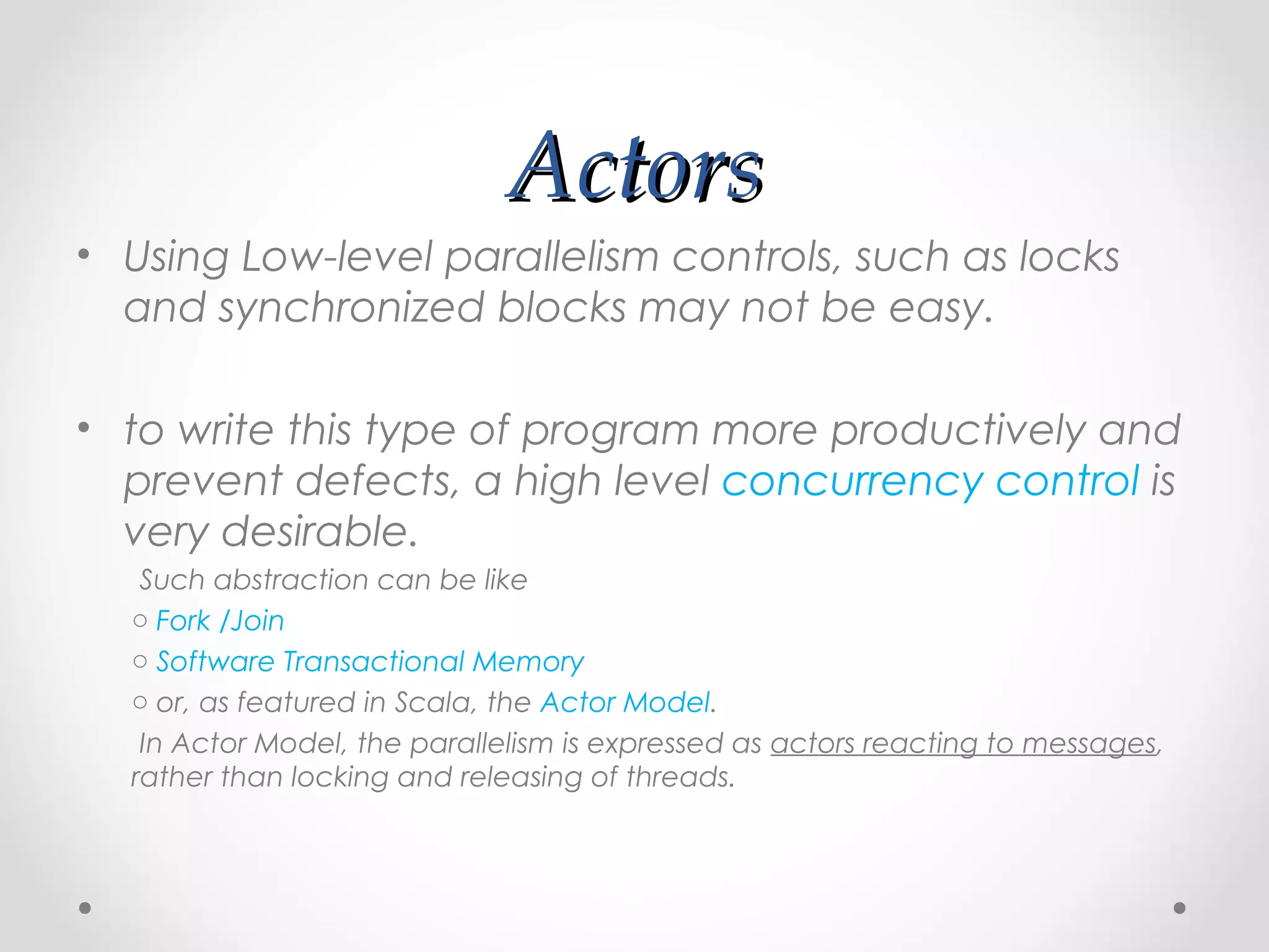 Actors
• Using Low-level parallelism controls, such as locks
  and synchronized blocks may not be easy.

• to write this type of program more productively and
  prevent defects, a high level concurrency control is
  very desirable.
   Such abstraction can be like
  o Fork /Join
  o Software Transactional Memory
  o or, as featured in Scala, the Actor Model.
   In Actor Model, the parallelism is expressed as actors reacting to messages,
  rather than locking and releasing of threads.
 