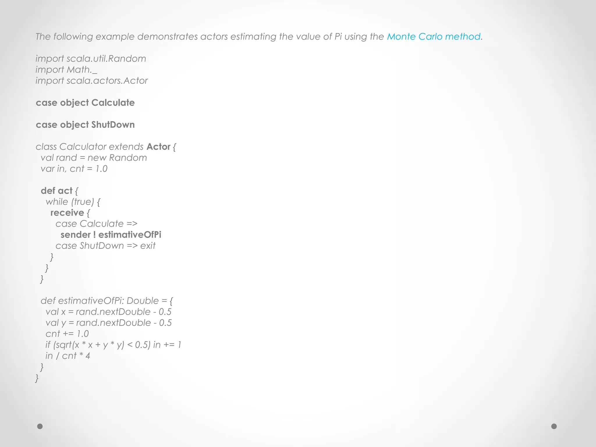 The following example demonstrates actors estimating the value of Pi using the Monte Carlo method.

import scala.util.Random
import Math._
import scala.actors.Actor

case object Calculate

case object ShutDown

class Calculator extends Actor {
 val rand = new Random
 var in, cnt = 1.0

    def act {
      while (true) {
        receive {
          case Calculate =>
           sender ! estimativeOfPi
          case ShutDown => exit
        }
      }
    }

    def estimativeOfPi: Double = {
      val x = rand.nextDouble - 0.5
      val y = rand.nextDouble - 0.5
      cnt += 1.0
      if (sqrt(x * x + y * y) < 0.5) in += 1
      in / cnt * 4
    }
}
 