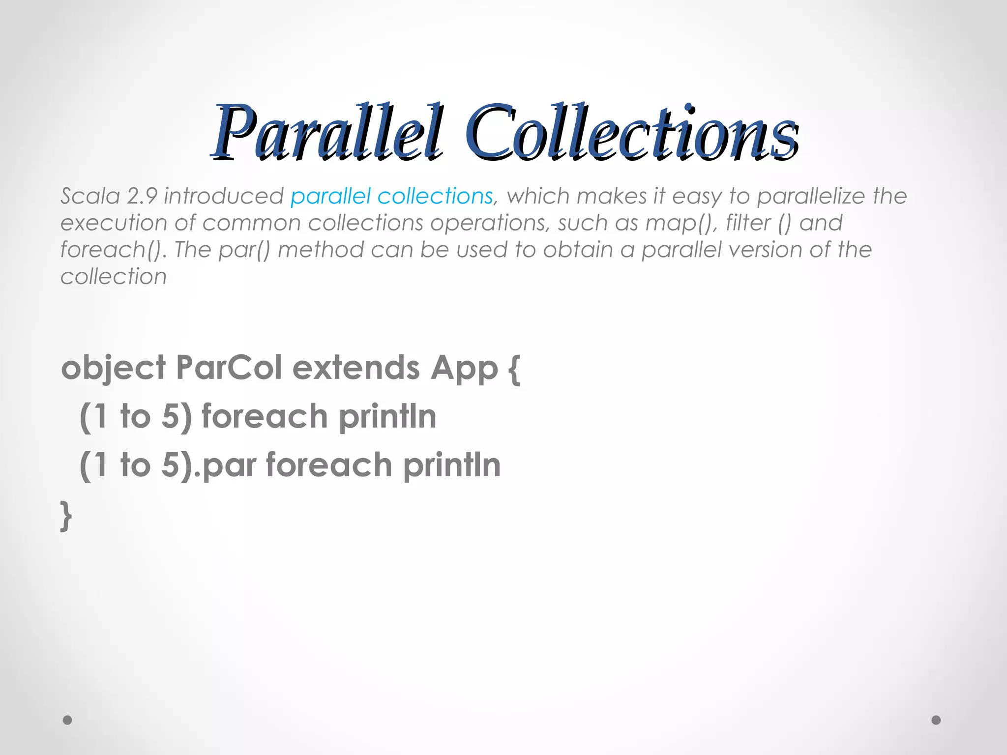 Parallel Collections
Scala 2.9 introduced parallel collections, which makes it easy to parallelize the
execution of common collections operations, such as map(), filter () and
foreach(). The par() method can be used to obtain a parallel version of the
collection



object ParCol extends App {
  (1 to 5) foreach println
  (1 to 5).par foreach println
}
 
