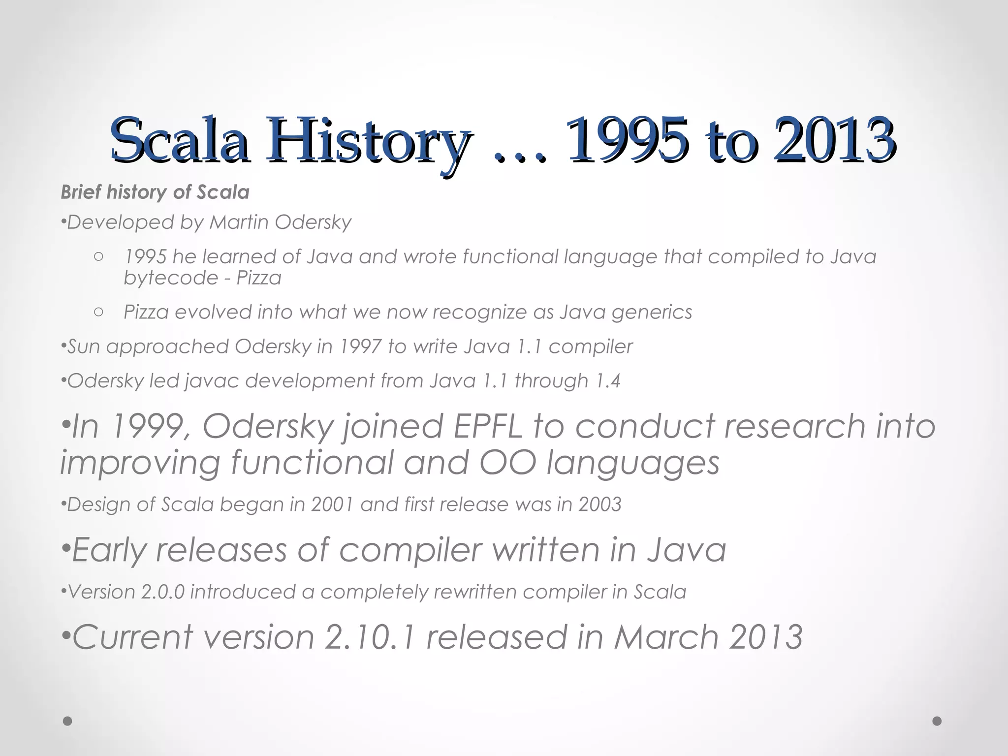 Scala History … 1995 to 2013
Brief history of Scala
•Developed by Martin Odersky
   o 1995 he learned of Java and wrote functional language that compiled to Java
     bytecode - Pizza
   o Pizza evolved into what we now recognize as Java generics
•Sun approached Odersky in 1997 to write Java 1.1 compiler
•Odersky led javac development from Java 1.1 through 1.4

•In 1999, Odersky joined EPFL to conduct research into
improving functional and OO languages
•Design of Scala began in 2001 and first release was in 2003

•Early releases of compiler written in Java
•Version 2.0.0 introduced a completely rewritten compiler in Scala

•Current version 2.10.1 released in March 2013
 