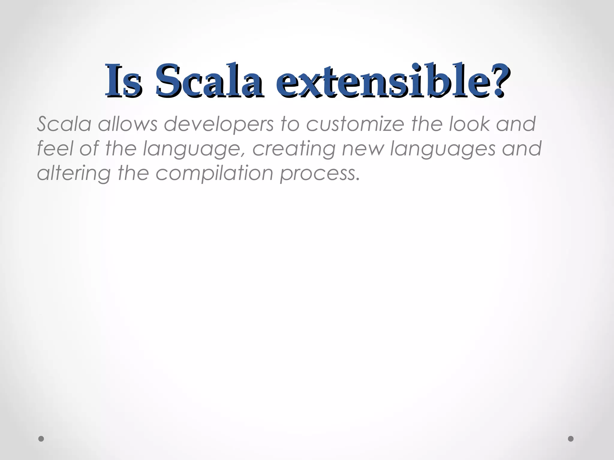 Is Scala extensible?
Scala allows developers to customize the look and
feel of the language, creating new languages and
altering the compilation process.
 