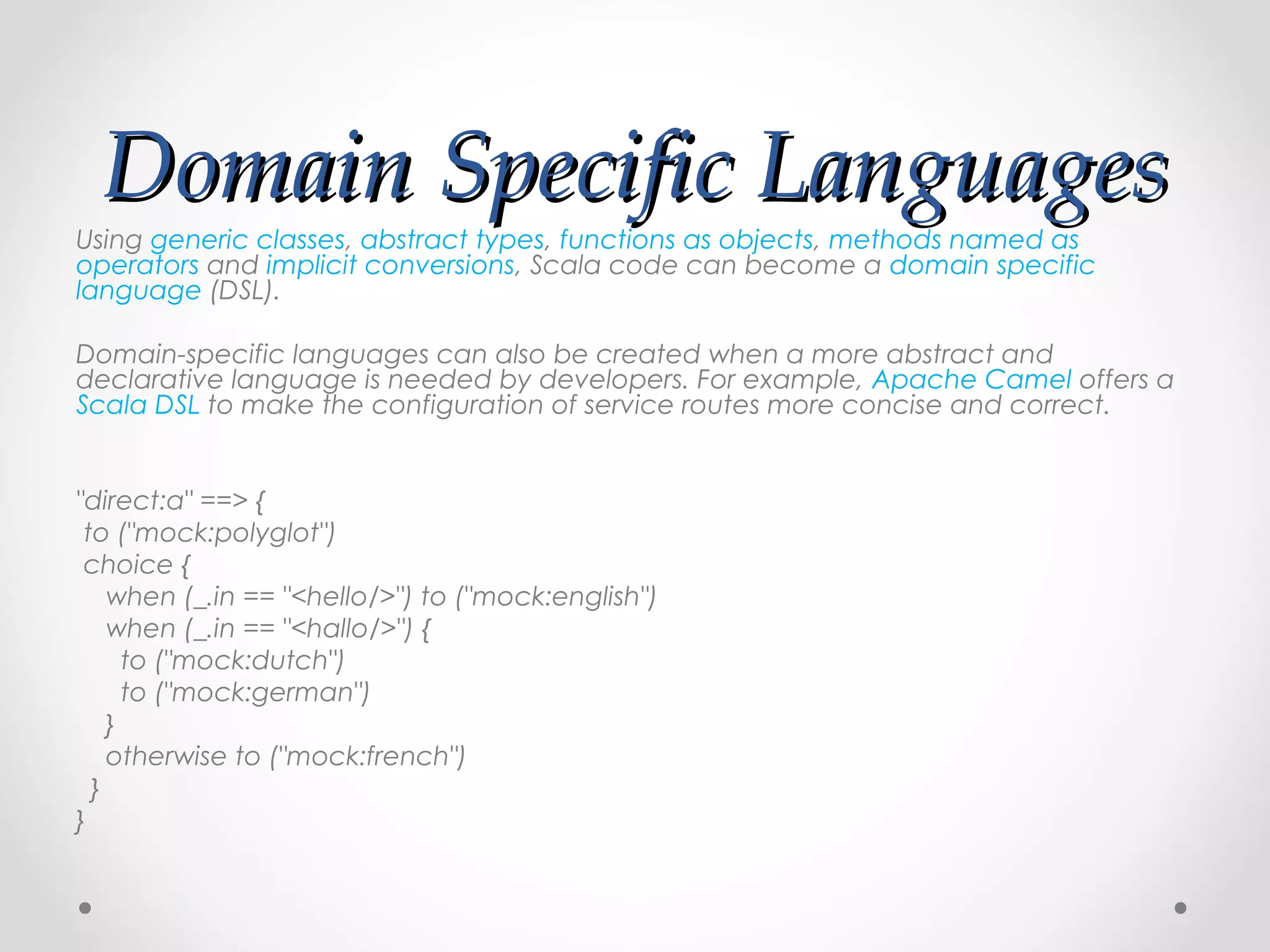 Domain Specific Languages
Using generic classes, abstract types, functions as objects, methods named as
operators and implicit conversions, Scala code can become a domain specific
language (DSL).

Domain-specific languages can also be created when a more abstract and
declarative language is needed by developers. For example, Apache Camel offers a
Scala DSL to make the configuration of service routes more concise and correct.

 
"direct:a" ==> {
  to ("mock:polyglot")
  choice {
     when (_.in == "<hello/>") to ("mock:english")
     when (_.in == "<hallo/>") {
       to ("mock:dutch")
       to ("mock:german")
     }
     otherwise to ("mock:french")
   }
}
 