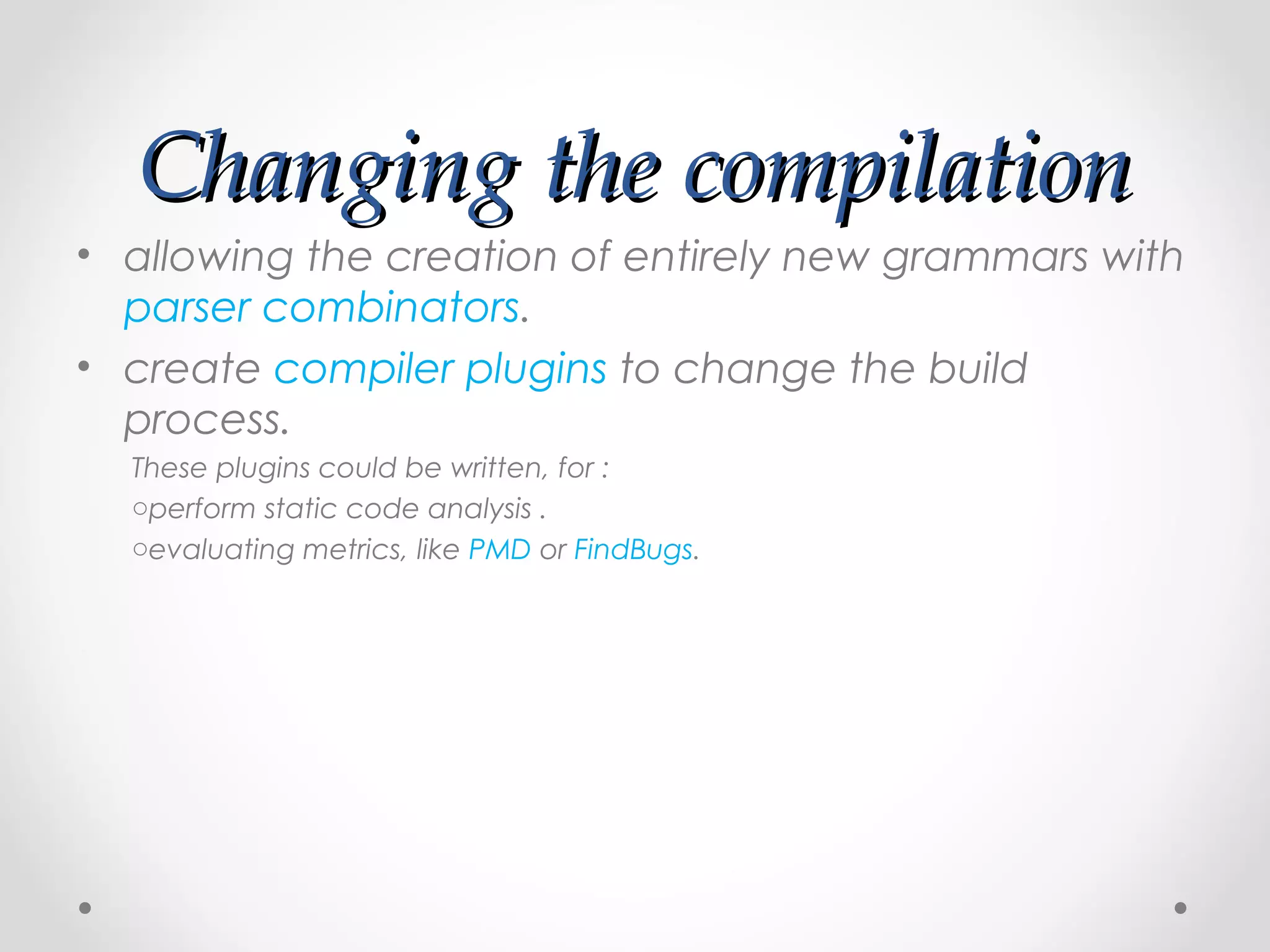 Changing the compilation
• allowing the creation of entirely new grammars with
  parser combinators.
• create compiler plugins to change the build
  process.
  These plugins could be written, for :
  operform static code analysis .
  oevaluating metrics, like PMD or FindBugs.
 