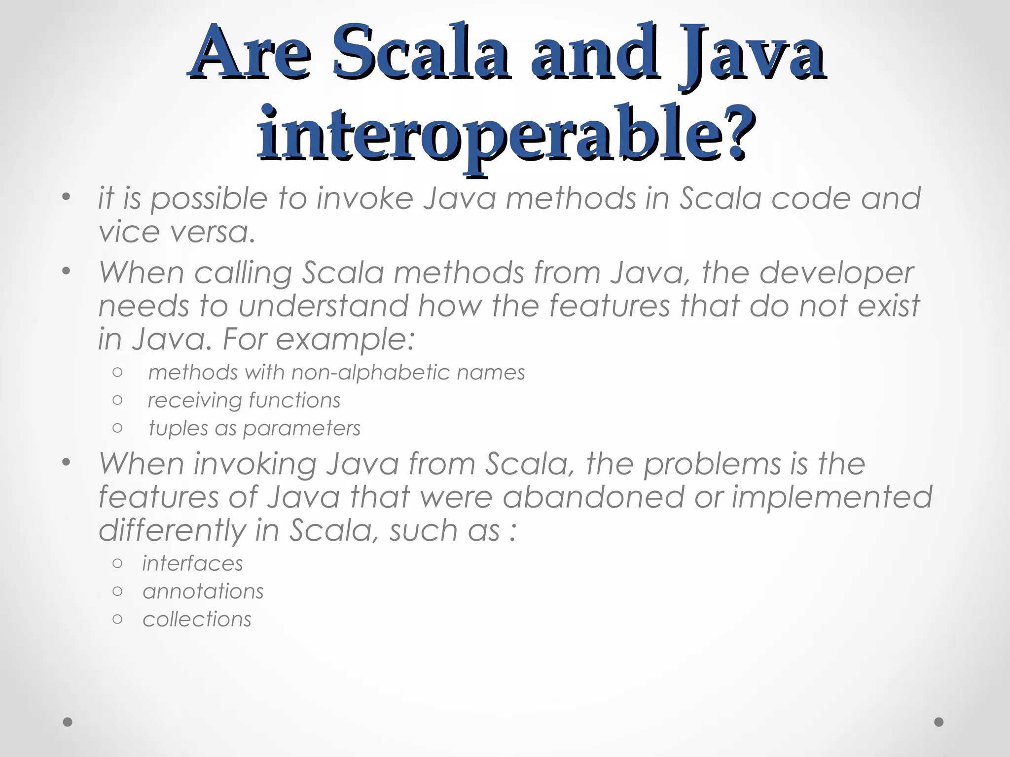 Are Scala and Java
           interoperable?
• it is possible to invoke Java methods in Scala code and
  vice versa.
• When calling Scala methods from Java, the developer
  needs to understand how the features that do not exist
  in Java. For example:
   o   methods with non-alphabetic names
   o   receiving functions
   o   tuples as parameters
• When invoking Java from Scala, the problems is the
  features of Java that were abandoned or implemented
  differently in Scala, such as :
   o interfaces
   o annotations
   o collections
 