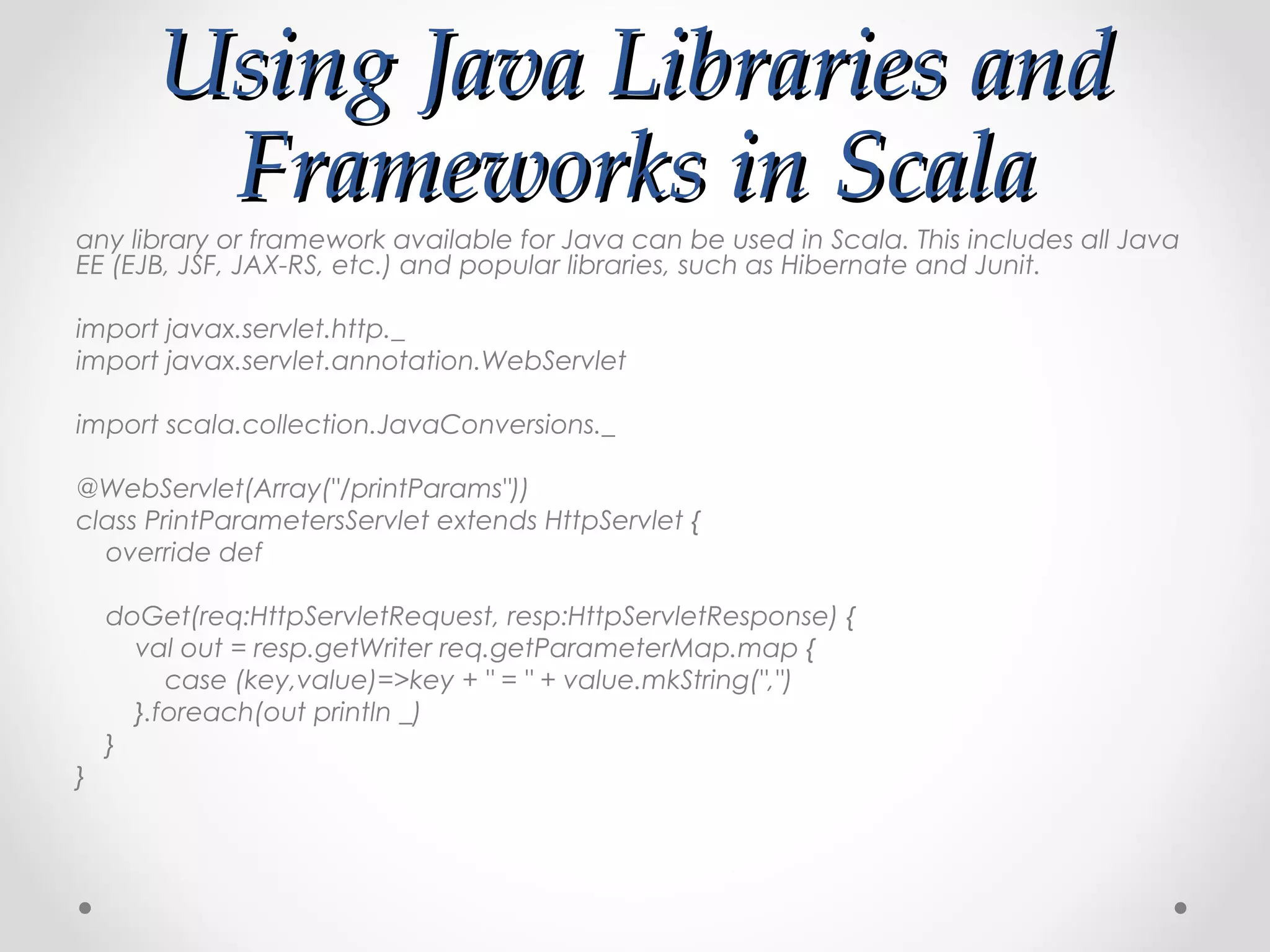 Using Java Libraries and
        Frameworks in Scala
any library or framework available for Java can be used in Scala. This includes all Java
EE (EJB, JSF, JAX-RS, etc.) and popular libraries, such as Hibernate and Junit.

import javax.servlet.http._
import javax.servlet.annotation.WebServlet

import scala.collection.JavaConversions._

@WebServlet(Array("/printParams"))
class PrintParametersServlet extends HttpServlet {
  override def

    doGet(req:HttpServletRequest, resp:HttpServletResponse) {
      val out = resp.getWriter req.getParameterMap.map {
         case (key,value)=>key + " = " + value.mkString(",")
      }.foreach(out println _)
    }
}
 