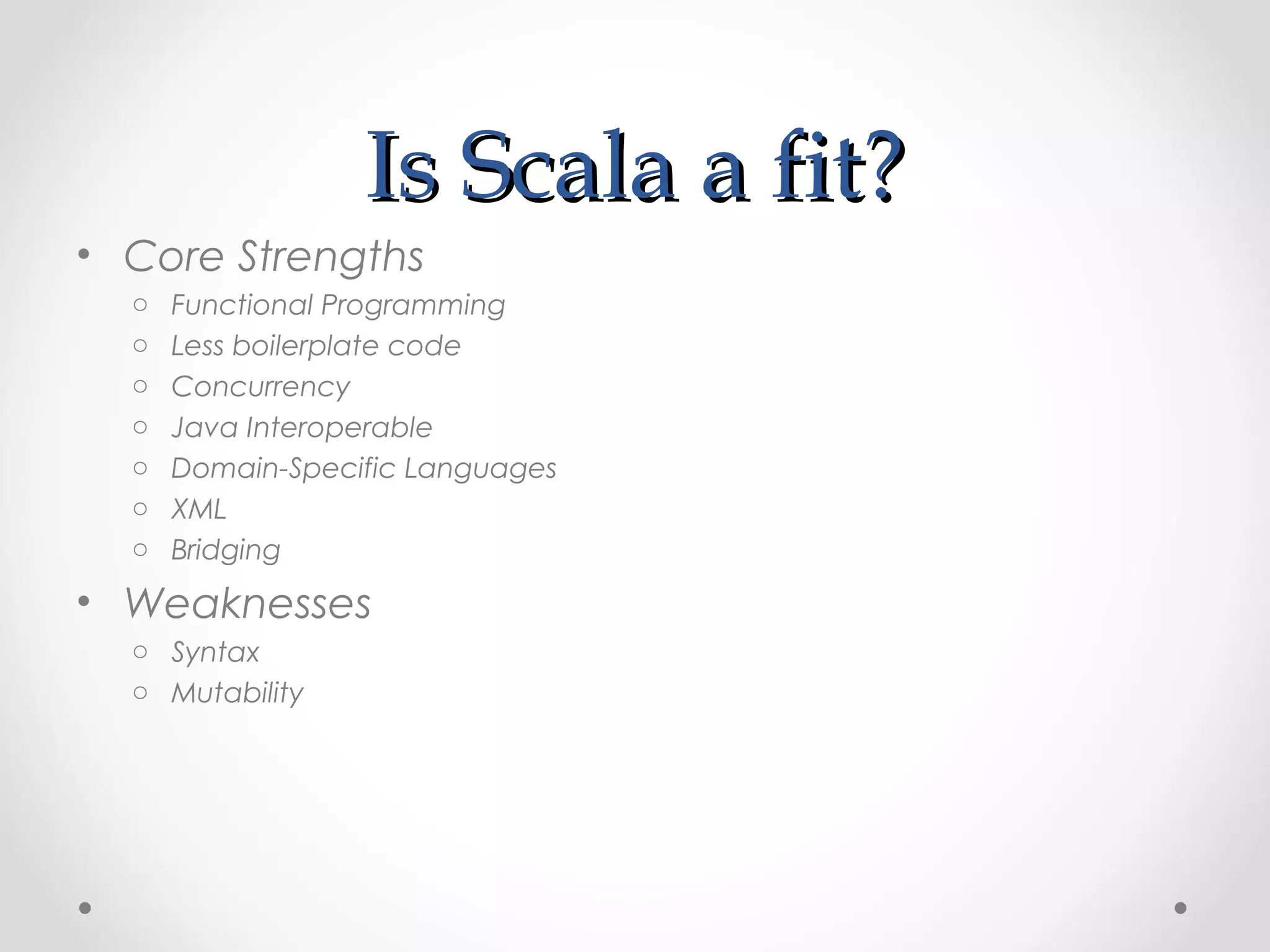 Is Scala a fit?
• Core Strengths
  o   Functional Programming
  o   Less boilerplate code
  o   Concurrency
  o   Java Interoperable
  o   Domain-Specific Languages
  o   XML
  o   Bridging
• Weaknesses
  o Syntax
  o Mutability
 