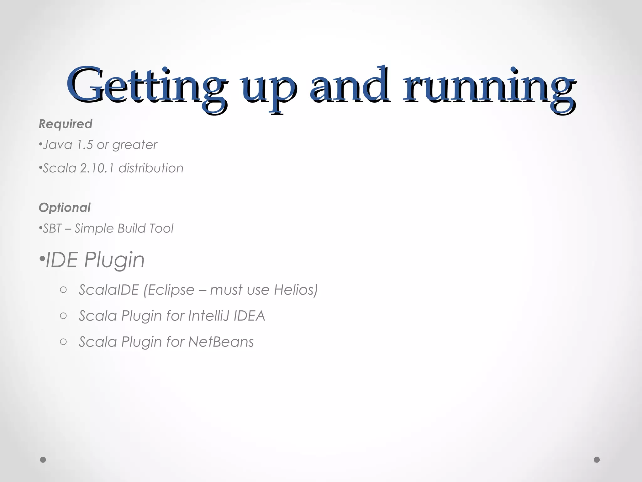 Getting up and running
Required
•Java 1.5 or greater
•Scala 2.10.1 distribution


Optional
•SBT – Simple Build Tool

•IDE Plugin
   o ScalaIDE (Eclipse – must use Helios)
   o Scala Plugin for IntelliJ IDEA
   o Scala Plugin for NetBeans
 