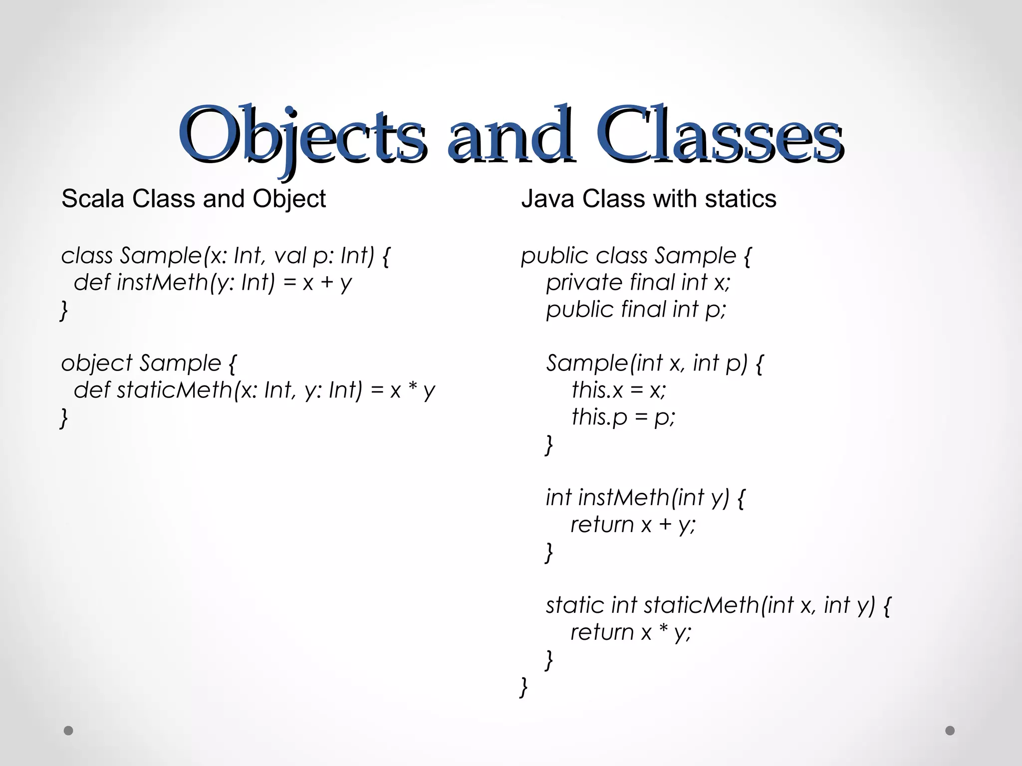 Objects and Classes
Scala Class and Object                     Java Class with statics

class Sample(x: Int, val p: Int) {         public class Sample {
  def instMeth(y: Int) = x + y               private final int x;
}                                            public final int p;

object Sample {                                Sample(int x, int p) {
  def staticMeth(x: Int, y: Int) = x * y         this.x = x;
}                                                this.p = p;
                                               }

                                               int instMeth(int y) {
                                                  return x + y;
                                               }

                                               static int staticMeth(int x, int y) {
                                                  return x * y;
                                               }
                                           }
 