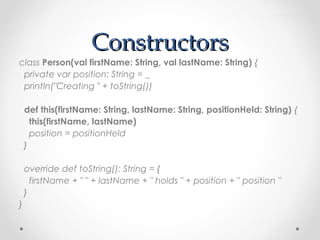 Constructors
class Person(val firstName: String, val lastName: String) {
 private var position: String = _
 println("Creating " + toString())

    def this(firstName: String, lastName: String, positionHeld: String) {
      this(firstName, lastName)
      position = positionHeld
    }

    override def toString(): String = {
      firstName + " " + lastName + " holds " + position + " position "
    }
}
 