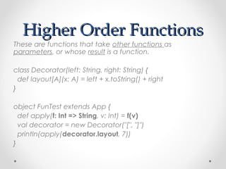 Higher Order Functions
These are functions that take other functions as
parameters, or whose result is a function.

class Decorator(left: String, right: String) {
  def layout[A](x: A) = left + x.toString() + right
}

object FunTest extends App {
  def apply(f: Int => String, v: Int) = f(v)
  val decorator = new Decorator("[", "]")
  println(apply(decorator.layout, 7))
}
 