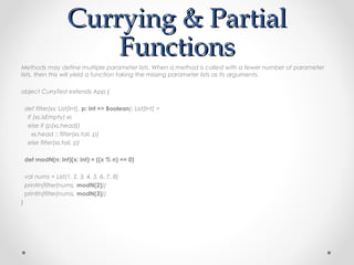 Currying & Partial
                         Functions
Methods may define multiple parameter lists. When a method is called with a fewer number of parameter
lists, then this will yield a function taking the missing parameter lists as its arguments.

object CurryTest extends App {

    def filter(xs: List[Int], p: Int => Boolean): List[Int] =
     if (xs.isEmpty) xs
     else if (p(xs.head))
       xs.head :: filter(xs.tail, p)
     else filter(xs.tail, p)

    def modN(n: Int)(x: Int) = ((x % n) == 0)

    val nums = List(1, 2, 3, 4, 5, 6, 7, 8)
    println(filter(nums, modN(2)))
    println(filter(nums, modN(3)))
}
 