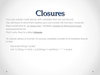 Closures
You can create code blocks with variables that are not bound.
You will have to bind them before you can invoke the function; however,
they could bind to, or close over, variables outside of their local scope
and parameter list.
That’s why they’re called closures.

•A closure allows a function to access variables outside its immediate lexical
scope.

    Val outer:String=“scala”
    Val f:( String => Unit) = { (x:String) => println(x + “ “ + outer)
 