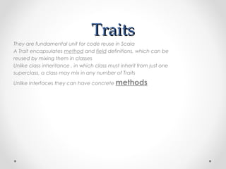 Traits
They are fundamental unit for code reuse in Scala
A Trait encapsulates method and field definitions, which can be
reused by mixing them in classes
Unlike class inheritance , in which class must inherit from just one
superclass, a class may mix in any number of Traits

Unlike Interfaces they can have concrete methods
 