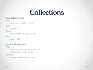 Collections
Basic Data Structures
•Lists
       val numbers = List(1, 2, 3, 4)
•Sets
       Set(1, 1, 2)
•Tuple
       val hostPort = ("localhost", 80)
•Maps
       Map(1 -> 2)

Functional Combinators
•Map
     scala> numbers.map((i: Int) => i * 2)
     res0: List[Int] = List(2, 4, 6, 8)
•Foreach
     numbers.foreach((i: Int) => i * 2)
 