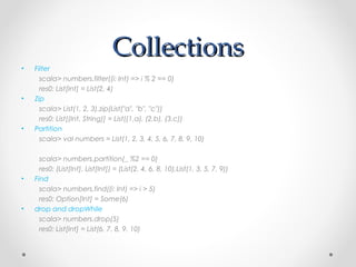 Collections
•   Filter
      scala> numbers.filter((i: Int) => i % 2 == 0)
      res0: List[Int] = List(2, 4)
•   Zip
      scala> List(1, 2, 3).zip(List("a", "b", "c"))
      res0: List[(Int, String)] = List((1,a), (2,b), (3,c))
•   Partition
      scala> val numbers = List(1, 2, 3, 4, 5, 6, 7, 8, 9, 10)

      scala> numbers.partition(_ %2 == 0)
      res0: (List[Int], List[Int]) = (List(2, 4, 6, 8, 10),List(1, 3, 5, 7, 9))
•   Find
      scala> numbers.find((i: Int) => i > 5)
      res0: Option[Int] = Some(6)
•   drop and dropWhile
      scala> numbers.drop(5)
      res0: List[Int] = List(6, 7, 8, 9, 10)
 