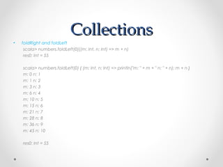 Collections
•   foldRight and foldLeft
     scala> numbers.foldLeft(0)((m: Int, n: Int) => m + n)
     res0: Int = 55

    scala> numbers.foldLeft(0) { (m: Int, n: Int) => println("m: " + m + " n: " + n); m + n }
    m: 0 n: 1
    m: 1 n: 2
    m: 3 n: 3
    m: 6 n: 4
    m: 10 n: 5
    m: 15 n: 6
    m: 21 n: 7
    m: 28 n: 8
    m: 36 n: 9
    m: 45 n: 10

    res0: Int = 55
 