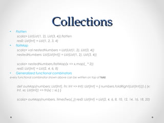Collections
•   Flatten
     scala> List(List(1, 2), List(3, 4)).flatten
     res0: List[Int] = List(1, 2, 3, 4)
•   flatMap
     scala> val nestedNumbers = List(List(1, 2), List(3, 4))
     nestedNumbers: List[List[Int]] = List(List(1, 2), List(3, 4))

    scala> nestedNumbers.flatMap(x => x.map(_ * 2))
    res0: List[Int] = List(2, 4, 6, 8)
•   Generalized functional combinators
every functional combinator shown above can be written on top of fold.


     def ourMap(numbers: List[Int], fn: Int => Int): List[Int] = { numbers.foldRight(List[Int]()) { (x:
     Int, xs: List[Int]) => fn(x) :: xs } }

     scala> ourMap(numbers, timesTwo(_)) res0: List[Int] = List(2, 4, 6, 8, 10, 12, 14, 16, 18, 20)
 