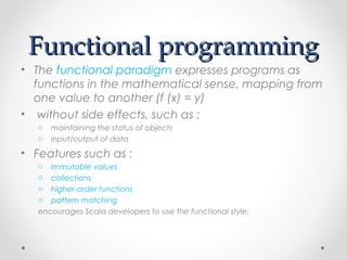 Functional programming
• The functional paradigm expresses programs as
  functions in the mathematical sense, mapping from
  one value to another (f (x) = y)
• without side effects, such as :
   o   maintaining the status of objects
   o   input/output of data
• Features such as :
   o  immutable values
   o  collections
   o  higher-order functions
   o  pattern matching 
   encourages Scala developers to use the functional style.
 