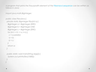 a program that prints the thousandth element of the Fibonacci sequence can be written as
follows in Java:

import java.math.BigInteger;
 
public class FiboJava {
  private static BigInteger fibo(int x) {
    BigInteger a = BigInteger.ZERO;
    BigInteger b = BigInteger.ONE;
    BigInteger c = BigInteger.ZERO;
    for (int i = 0; i < x; i++) {
      c = a.add(b);
      a = b;
      b = c;
    }
    return a;
  }
 
  public static void main(String args[]) {
    System.out.println(fibo(1000));
  }
}
 