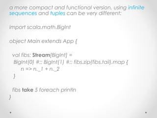 a more compact and functional version, using infinite
sequences and tuples can be very different:

import scala.math.BigInt

object Main extends App {

    val fibs: Stream[BigInt] =
    BigInt(0) #:: BigInt(1) #:: fibs.zip(fibs.tail).map {
        n => n._1 + n._2
    }

    fibs take 5 foreach println
}
 