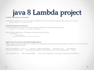 java 8 Lambda project
Lambda Expressions as Functions

•A lambda expression is a function literal. It defines a function with input parameters and function body.
      (String s1, String s2) -> s1.length() - s2.length();


Lambda Expression as Closures
•A closure allows a function to access variables outside its immediate lexical scope.
      String outer = "Java 8" (String s1) -> s1.length() - outer.length()


Hello Lambda Expressions, Goodbye Anonymous Inner Classes
      class UIBuilder {   
                   public UIBuilder() {
             button.addActionListener(e -> //process ActionEvent e)   
      }
      }


Higher-Order Functions as Reusable Building Blocks
When we pass a function literal to a method, we basically have a method that accepts a method. Such methods are
called higher-order functions.

def measure[T](func: => T):T = {       val start = System.nanoTime()       val result = func       val elapsed =
System.nanoTime() - start       println("The execution of this call took: %s ns".format(elapsed))       result }

def myCallback = {       Thread.sleep(1000)       "I just took a powernap" } val result = measure(myCallback);
 