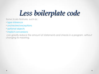 Less boilerplate code
Some Scala features, such as :
• type inference
• unchecked exceptions
• optional objects
• implicit conversions
 can greatly reduce the amount of statements and checks in a program, without
changing its meaning.
 
