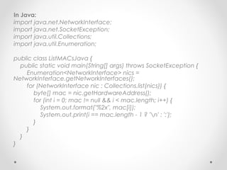 In Java:
import java.net.NetworkInterface;
import java.net.SocketException;
import java.util.Collections;
import java.util.Enumeration;

public class ListMACsJava {
  public static void main(String[] args) throws SocketException {
    Enumeration<NetworkInterface> nics =
NetworkInterface.getNetworkInterfaces();
    for (NetworkInterface nic : Collections.list(nics)) {
       byte[] mac = nic.getHardwareAddress();
       for (int i = 0; mac != null && i < mac.length; i++) {
         System.out.format("%2x", mac[i]);
         System.out.print(i == mac.length - 1 ? 'n' : ':');
       }
    }
  }
}
 