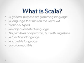 What is Scala?
•   A general purpose programming language
•   A language that runs on the Java VM
•   Statically typed
•   An object-oriented language
•   No primitives or operators, but with singletons
•   A functional language
•   A scalable language
•   Java compatible
 