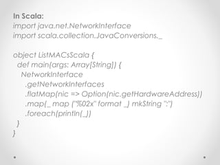 In Scala:
import java.net.NetworkInterface
import scala.collection.JavaConversions._

object ListMACsScala {
  def main(args: Array[String]) {
    NetworkInterface
     .getNetworkInterfaces
     .flatMap(nic => Option(nic.getHardwareAddress))
     .map(_ map ("%02x" format _) mkString ":")
     .foreach(println(_))
  }
}
 