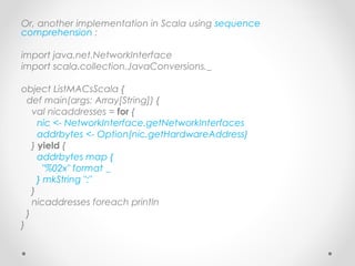 Or, another implementation in Scala using sequence
comprehension :

import java.net.NetworkInterface
import scala.collection.JavaConversions._

object ListMACsScala {
  def main(args: Array[String]) {
    val nicaddresses = for {
      nic <- NetworkInterface.getNetworkInterfaces
      addrbytes <- Option(nic.getHardwareAddress)
    } yield {
      addrbytes map {
        "%02x" format _
      } mkString ":"
    }
    nicaddresses foreach println
  }
}
 