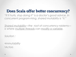 Does Scala offer better concurrency?
“If it hurts, stop doing it” is a doctor’s good advice. In
concurrent program-ming, shared mutability is “it.”

Shared mutability—the root of concurrency roblems—
is where multiple threads can modify a variable.

Solution :

•Immutability
•Actors
 