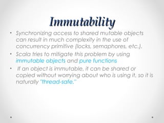 Immutability
• Synchronizing access to shared mutable objects
  can result in much complexity in the use of
  concurrency primitive (locks, semaphores, etc.).
• Scala tries to mitigate this problem by using
  immutable objects and pure functions
• If an object is immutable, it can be shared or
  copied without worrying about who is using it, so it is
  naturally "thread-safe."
 