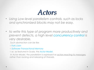 Actors
• Using Low-level parallelism controls, such as locks
  and synchronized blocks may not be easy.

• to write this type of program more productively and
  prevent defects, a high level concurrency control is
  very desirable.
   Such abstraction can be like
  o Fork /Join
  o Software Transactional Memory
  o or, as featured in Scala, the Actor Model.
   In Actor Model, the parallelism is expressed as actors reacting to messages,
  rather than locking and releasing of threads.
 