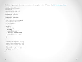 The following example demonstrates actors estimating the value of Pi using the Monte Carlo method.

import scala.util.Random
import Math._
import scala.actors.Actor

case object Calculate

case object ShutDown

class Calculator extends Actor {
 val rand = new Random
 var in, cnt = 1.0

    def act {
      while (true) {
        receive {
          case Calculate =>
           sender ! estimativeOfPi
          case ShutDown => exit
        }
      }
    }

    def estimativeOfPi: Double = {
      val x = rand.nextDouble - 0.5
      val y = rand.nextDouble - 0.5
      cnt += 1.0
      if (sqrt(x * x + y * y) < 0.5) in += 1
      in / cnt * 4
    }
}
 