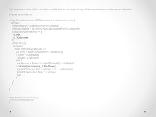 The "coordinator" starts a list of calculators and tell them to calculate until any of them produces an accurate enough estimation

import actors.Actor

class Coordinator(numOfCalculators: Int) extends Actor {
  def act {
    val startedAt = System.currentTimeMillis()
    var calculators = List.fill(numOfCalculators)(new Calculator)
    calculators.foreach(c => {
      c.start
      c ! Calculate
    })
    while (true) {
      receive {
        case estimative: Double =>
         val error = Math.abs(Math.PI - estimative)
         if (error > 0.0000001)
           sender ! Calculate
         else {
           val tempo = System.currentTimeMillis() - startedAt
           calculators.foreach(_ ! ShutDown)
           println("Pi found by " + sender + " = " + estimative)
           println("Execution time: " + tempo)
           exit
         }
      }
    }
  }
}


object PiActors extends App {
  new Coordinator(2) start
}
 