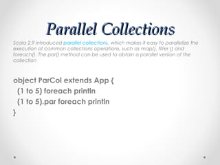 Parallel Collections
Scala 2.9 introduced parallel collections, which makes it easy to parallelize the
execution of common collections operations, such as map(), filter () and
foreach(). The par() method can be used to obtain a parallel version of the
collection



object ParCol extends App {
  (1 to 5) foreach println
  (1 to 5).par foreach println
}
 