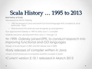 Scala History … 1995 to 2013
Brief history of Scala
•Developed by Martin Odersky
   o 1995 he learned of Java and wrote functional language that compiled to Java
     bytecode - Pizza
   o Pizza evolved into what we now recognize as Java generics
•Sun approached Odersky in 1997 to write Java 1.1 compiler
•Odersky led javac development from Java 1.1 through 1.4

•In 1999, Odersky joined EPFL to conduct research into
improving functional and OO languages
•Design of Scala began in 2001 and first release was in 2003

•Early releases of compiler written in Java
•Version 2.0.0 introduced a completely rewritten compiler in Scala

•Current version 2.10.1 released in March 2013
 