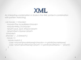 XML
An interesting combination in Scala is the XML syntax in combination
with pattern matching.

val movies = <movies>
  <movie>The Incredibles</movie>
  <movie>WALL E</movie>
  <short>Jack Jack Attack</short>
  <short>Geri's Game</short>
</movies>
(movies  "_").foreach {
  movie =>
   movie match {
     case <movie>{movieName}</movie> => println(movieName)
     case <short>{shortName}</short> => println(shortName + " (short)")
   }
}
 