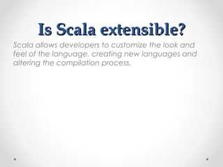 Is Scala extensible?
Scala allows developers to customize the look and
feel of the language, creating new languages and
altering the compilation process.
 