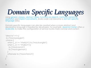 Domain Specific Languages
Using generic classes, abstract types, functions as objects, methods named as
operators and implicit conversions, Scala code can become a domain specific
language (DSL).

Domain-specific languages can also be created when a more abstract and
declarative language is needed by developers. For example, Apache Camel offers a
Scala DSL to make the configuration of service routes more concise and correct.

 
"direct:a" ==> {
  to ("mock:polyglot")
  choice {
     when (_.in == "<hello/>") to ("mock:english")
     when (_.in == "<hallo/>") {
       to ("mock:dutch")
       to ("mock:german")
     }
     otherwise to ("mock:french")
   }
}
 