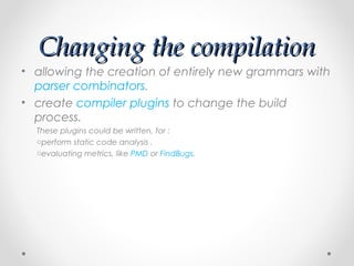 Changing the compilation
• allowing the creation of entirely new grammars with
  parser combinators.
• create compiler plugins to change the build
  process.
  These plugins could be written, for :
  operform static code analysis .
  oevaluating metrics, like PMD or FindBugs.
 