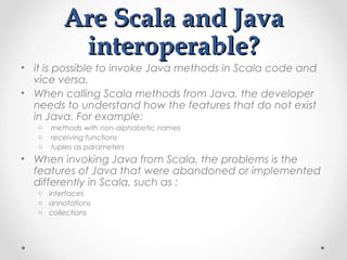 Are Scala and Java
           interoperable?
• it is possible to invoke Java methods in Scala code and
  vice versa.
• When calling Scala methods from Java, the developer
  needs to understand how the features that do not exist
  in Java. For example:
   o   methods with non-alphabetic names
   o   receiving functions
   o   tuples as parameters
• When invoking Java from Scala, the problems is the
  features of Java that were abandoned or implemented
  differently in Scala, such as :
   o interfaces
   o annotations
   o collections
 