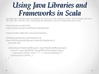 Using Java Libraries and
        Frameworks in Scala
any library or framework available for Java can be used in Scala. This includes all Java
EE (EJB, JSF, JAX-RS, etc.) and popular libraries, such as Hibernate and Junit.

import javax.servlet.http._
import javax.servlet.annotation.WebServlet

import scala.collection.JavaConversions._

@WebServlet(Array("/printParams"))
class PrintParametersServlet extends HttpServlet {
  override def

    doGet(req:HttpServletRequest, resp:HttpServletResponse) {
      val out = resp.getWriter req.getParameterMap.map {
         case (key,value)=>key + " = " + value.mkString(",")
      }.foreach(out println _)
    }
}
 