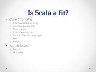 Is Scala a fit?
• Core Strengths
  o   Functional Programming
  o   Less boilerplate code
  o   Concurrency
  o   Java Interoperable
  o   Domain-Specific Languages
  o   XML
  o   Bridging
• Weaknesses
  o Syntax
  o Mutability
 