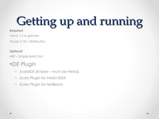Getting up and running
Required
•Java 1.5 or greater
•Scala 2.10.1 distribution


Optional
•SBT – Simple Build Tool

•IDE Plugin
   o ScalaIDE (Eclipse – must use Helios)
   o Scala Plugin for IntelliJ IDEA
   o Scala Plugin for NetBeans
 