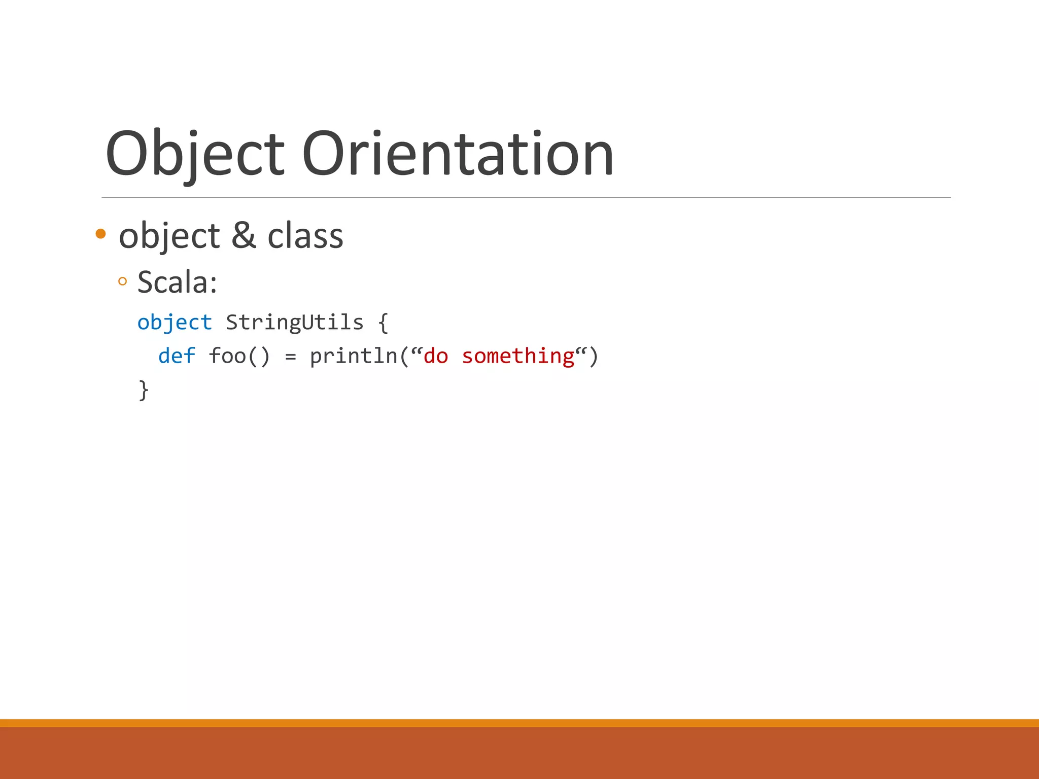 Object Orientation 
• object & class 
◦ Scala: 
object StringUtils { 
def foo() = println(“do something“) 
} 
 
