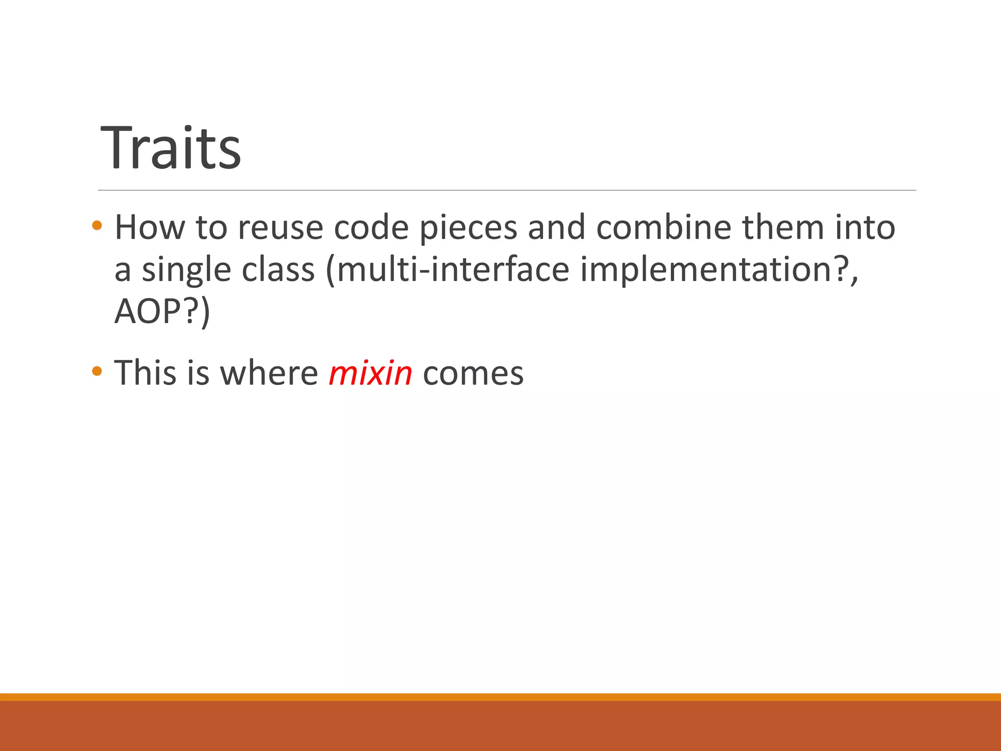 Traits 
• How to reuse code pieces and combine them into 
a single class (multi-interface implementation?, 
AOP?) 
• This is where mixin comes 
 